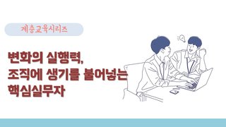 [계층교육 시리즈] 변화의 실행력, 조직에 생기를 불어넣는 핵심실무자
