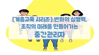[계층교육 시리즈] 변화의 실행력, 조직의 미래를 만들어가는 중간관리자
